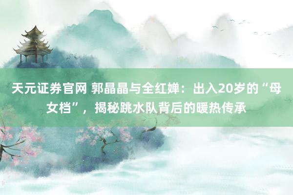 天元证券官网 郭晶晶与全红婵：出入20岁的“母女档”，揭秘跳水队背后的暖热传承