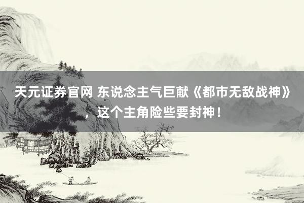 天元证券官网 东说念主气巨献《都市无敌战神》，这个主角险些要封神！