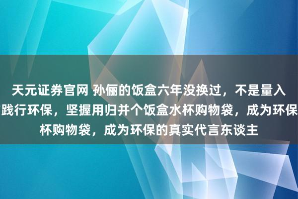 天元证券官网 孙俪的饭盒六年没换过，不是量入制出，而是用当作践行环保，坚握用归并个饭盒水杯购物袋，成为环保的真实代言东谈主