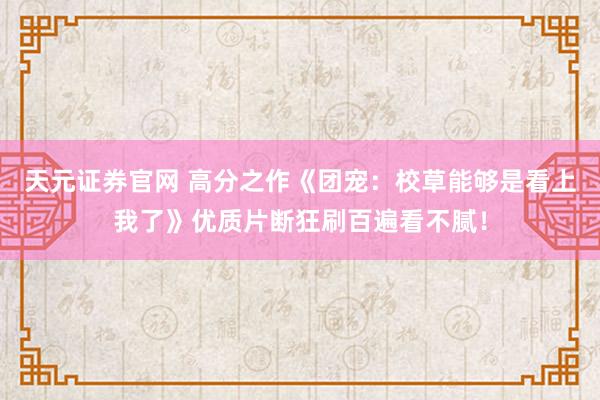 天元证券官网 高分之作《团宠：校草能够是看上我了》优质片断狂刷百遍看不腻！