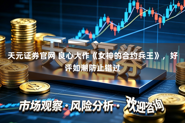 天元证券官网 良心大作《女神的合约兵王》，好评如潮防止错过