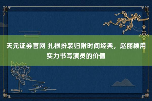 天元证券官网 扎根扮装归附时间经典，赵丽颖用实力书写演员的价值