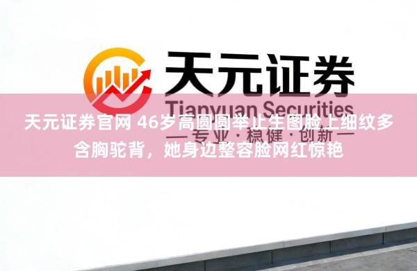 天元证券官网 46岁高圆圆举止生图脸上细纹多含胸驼背，她身边整容脸网红惊艳