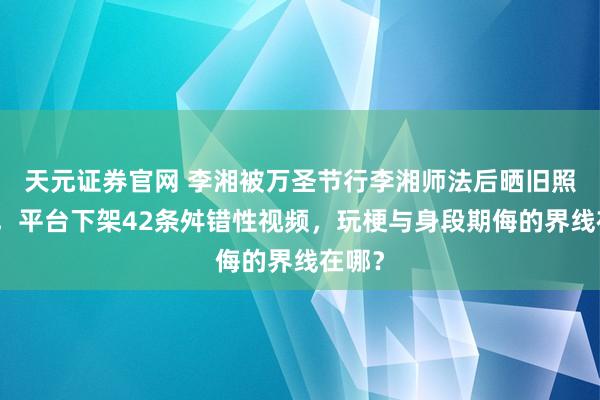 天元证券官网 李湘被万圣节行李湘师法后晒旧照抵挡，平台下架42条舛错性视频，玩梗与身段期侮的界线在哪？