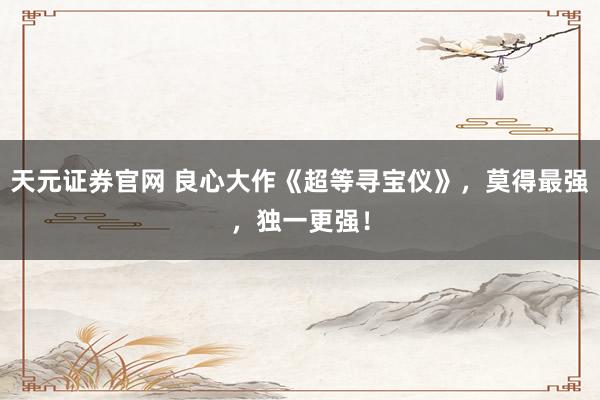 天元证券官网 良心大作《超等寻宝仪》，莫得最强，独一更强！