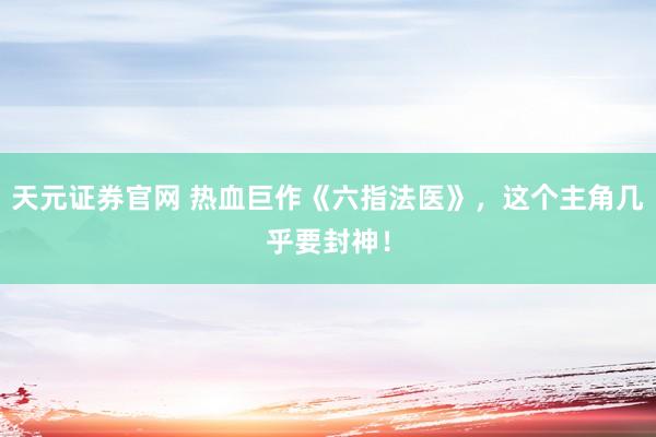 天元证券官网 热血巨作《六指法医》，这个主角几乎要封神！