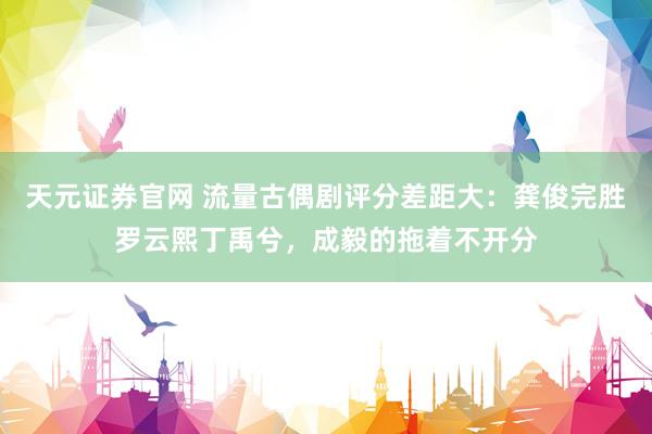 天元证券官网 流量古偶剧评分差距大：龚俊完胜罗云熙丁禹兮，成毅的拖着不开分