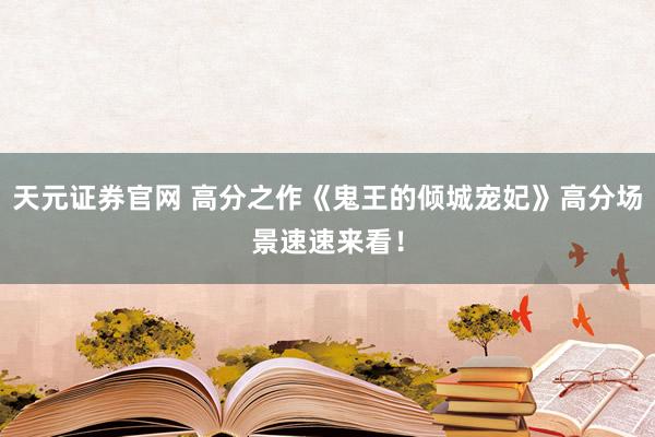 天元证券官网 高分之作《鬼王的倾城宠妃》高分场景速速来看！