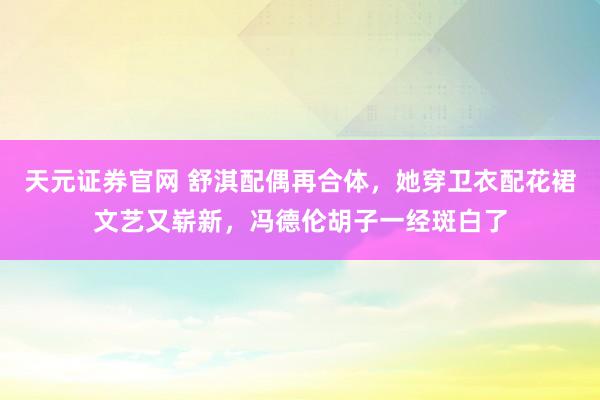天元证券官网 舒淇配偶再合体，她穿卫衣配花裙文艺又崭新，冯德伦胡子一经斑白了