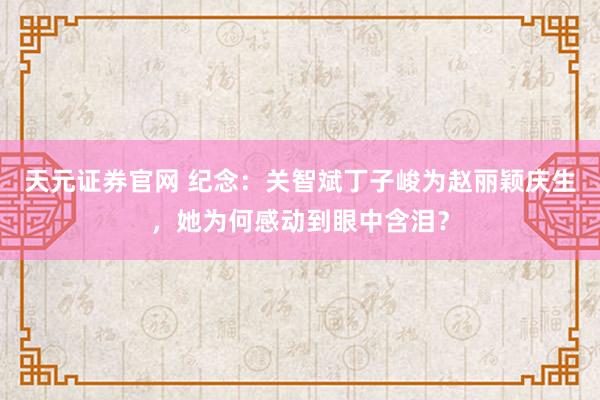 天元证券官网 纪念：关智斌丁子峻为赵丽颖庆生，她为何感动到眼中含泪？
