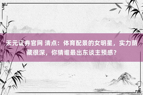 天元证券官网 清点：体育配景的女明星，实力荫藏很深，你猜谁最出东谈主预感？
