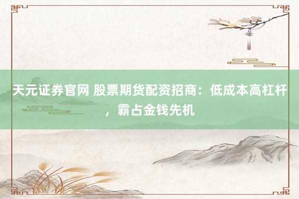 天元证券官网 股票期货配资招商：低成本高杠杆，霸占金钱先机