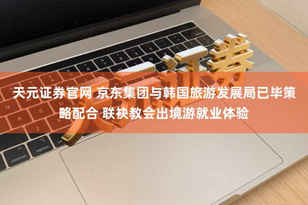 天元证券官网 京东集团与韩国旅游发展局已毕策略配合 联袂教会出境游就业体验