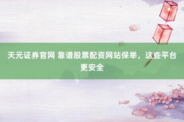 天元证券官网 靠谱股票配资网站保举，这些平台更安全