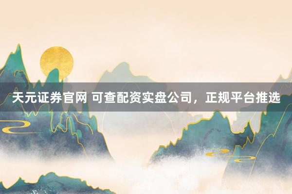 天元证券官网 可查配资实盘公司，正规平台推选