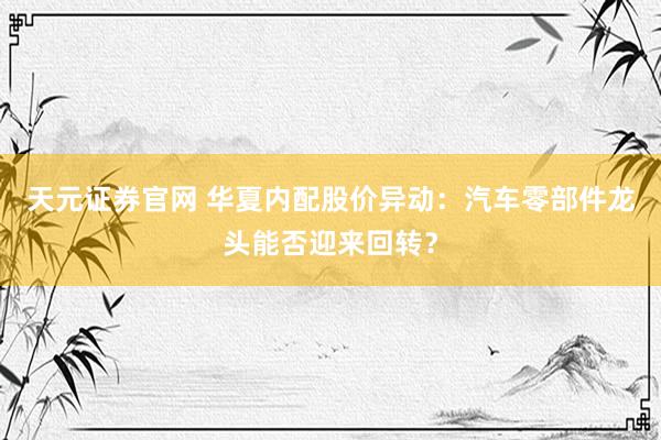 天元证券官网 华夏内配股价异动：汽车零部件龙头能否迎来回转？