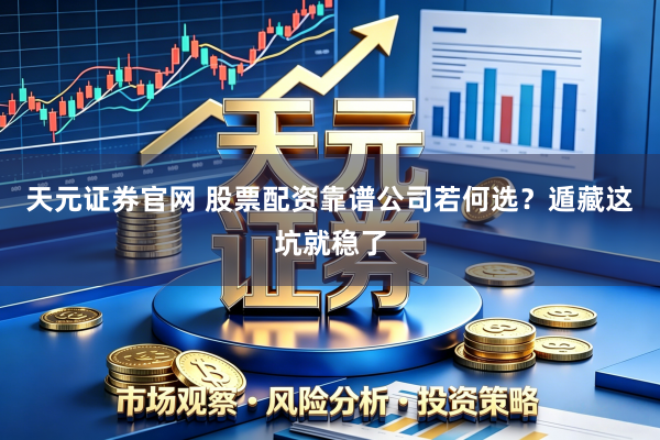 天元证券官网 股票配资靠谱公司若何选？遁藏这坑就稳了