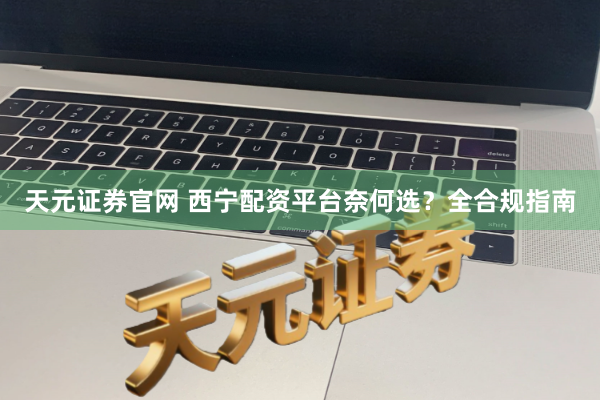 天元证券官网 西宁配资平台奈何选？全合规指南
