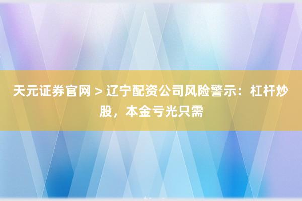 天元证券官网 > 辽宁配资公司风险警示：杠杆炒股，本金亏光只需