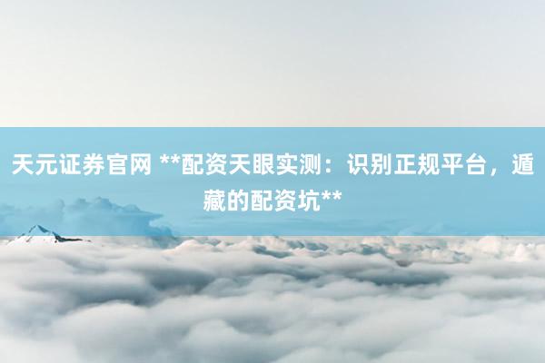 天元证券官网 **配资天眼实测：识别正规平台，遁藏的配资坑**