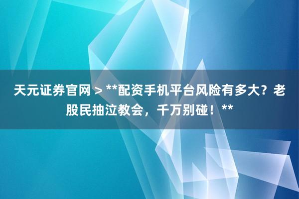 天元证券官网 > **配资手机平台风险有多大？老股民抽泣教会，千万别碰！**