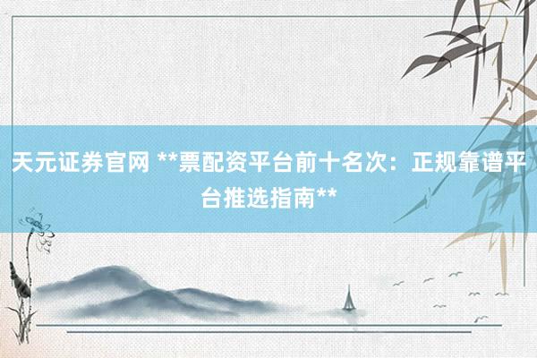 天元证券官网 **票配资平台前十名次：正规靠谱平台推选指南**