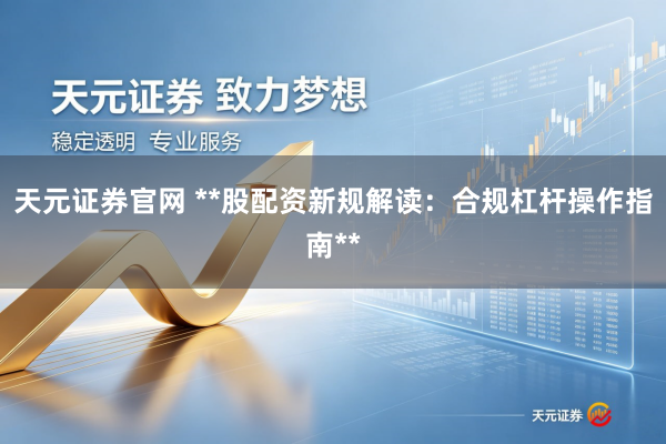 天元证券官网 **股配资新规解读：合规杠杆操作指南**