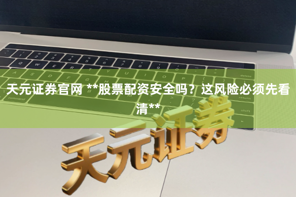 天元证券官网 **股票配资安全吗？这风险必须先看清**