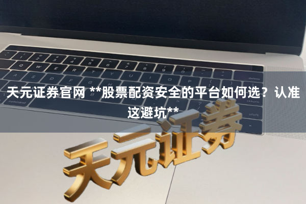 天元证券官网 **股票配资安全的平台如何选？认准这避坑**