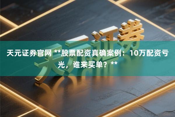 天元证券官网 **股票配资真确案例：10万配资亏光，谁来买单？**