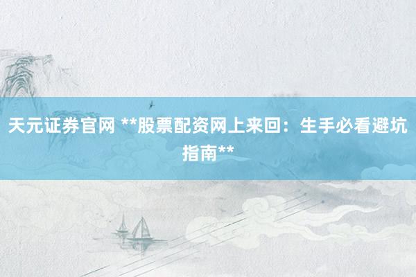 天元证券官网 **股票配资网上来回：生手必看避坑指南**