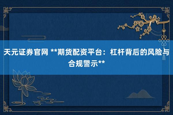 天元证券官网 **期货配资平台：杠杆背后的风险与合规警示**