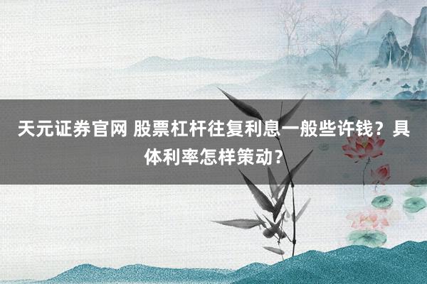 天元证券官网 股票杠杆往复利息一般些许钱？具体利率怎样策动？